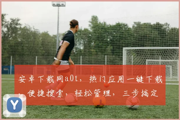 安卓下载网a0t，热门应用一键下载，便捷搜索，轻松管理，三步搞定，体验无忧