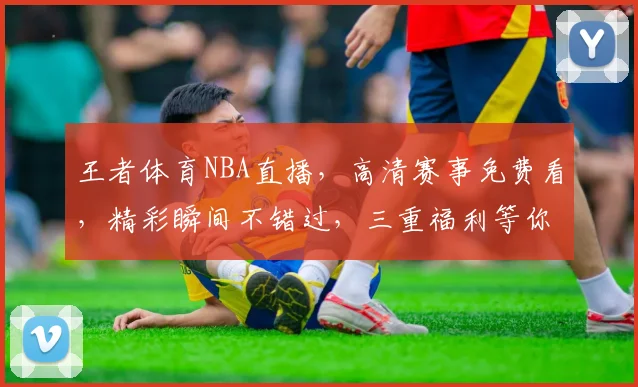 王者体育NBA直播，高清赛事免费看，精彩瞬间不错过，三重福利等你来，速来围观