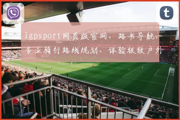 igpsport网页版官网，路书导航，专业骑行路线规划，体验极致户外乐趣，一网打尽