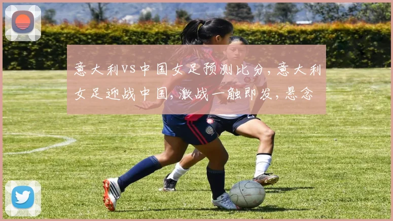 意大利vs中国女足预测比分,意大利女足迎战中国,激战一触即发,悬念重重,战况如何